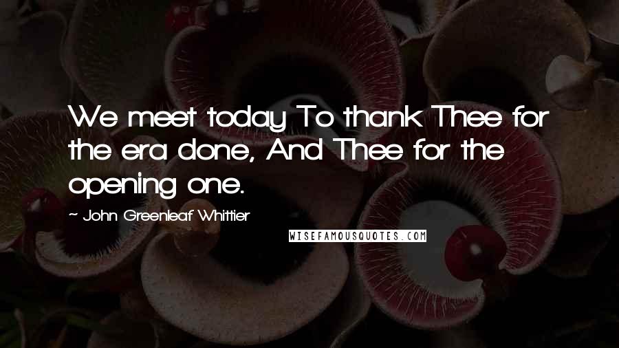 John Greenleaf Whittier Quotes: We meet today To thank Thee for the era done, And Thee for the opening one.