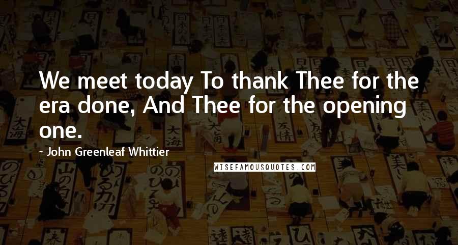 John Greenleaf Whittier Quotes: We meet today To thank Thee for the era done, And Thee for the opening one.