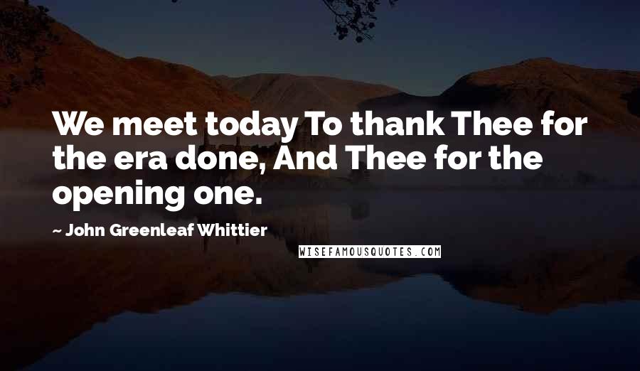 John Greenleaf Whittier Quotes: We meet today To thank Thee for the era done, And Thee for the opening one.