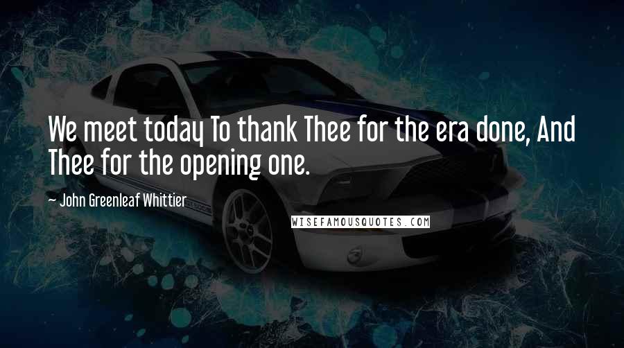 John Greenleaf Whittier Quotes: We meet today To thank Thee for the era done, And Thee for the opening one.