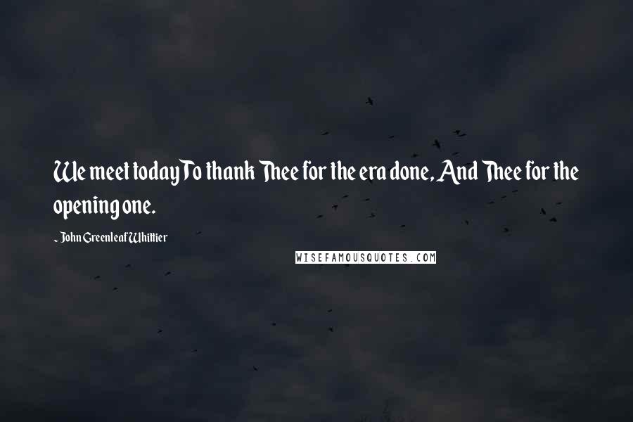 John Greenleaf Whittier Quotes: We meet today To thank Thee for the era done, And Thee for the opening one.