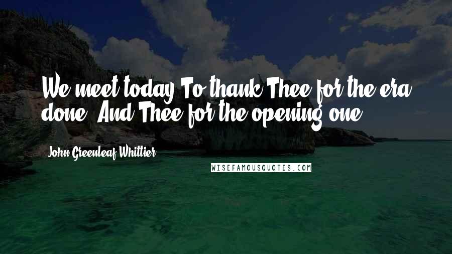 John Greenleaf Whittier Quotes: We meet today To thank Thee for the era done, And Thee for the opening one.