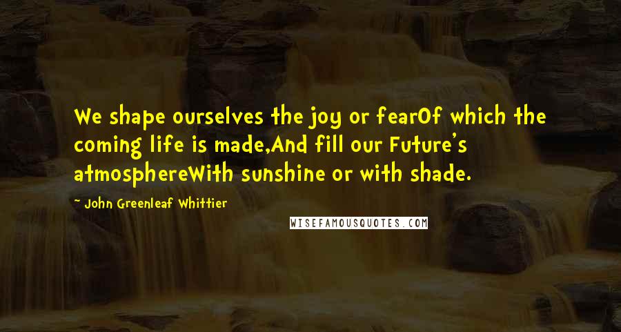 John Greenleaf Whittier Quotes: We shape ourselves the joy or fearOf which the coming life is made,And fill our Future's atmosphereWith sunshine or with shade.