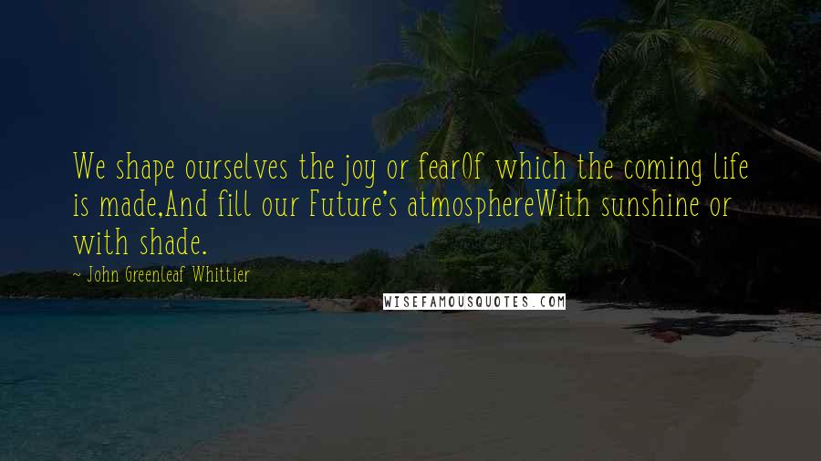 John Greenleaf Whittier Quotes: We shape ourselves the joy or fearOf which the coming life is made,And fill our Future's atmosphereWith sunshine or with shade.