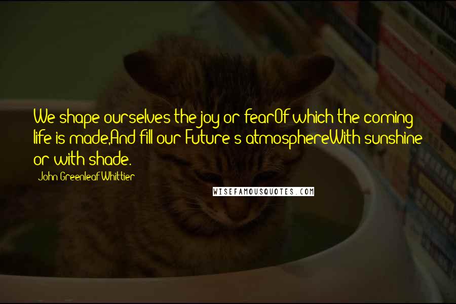 John Greenleaf Whittier Quotes: We shape ourselves the joy or fearOf which the coming life is made,And fill our Future's atmosphereWith sunshine or with shade.