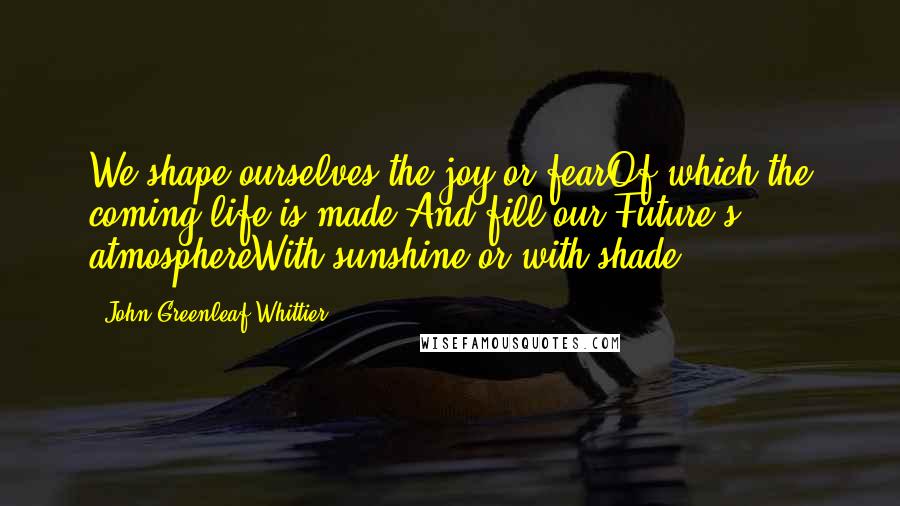 John Greenleaf Whittier Quotes: We shape ourselves the joy or fearOf which the coming life is made,And fill our Future's atmosphereWith sunshine or with shade.