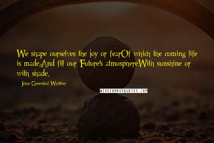 John Greenleaf Whittier Quotes: We shape ourselves the joy or fearOf which the coming life is made,And fill our Future's atmosphereWith sunshine or with shade.