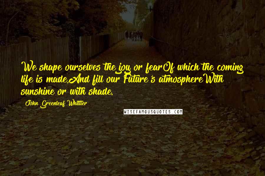 John Greenleaf Whittier Quotes: We shape ourselves the joy or fearOf which the coming life is made,And fill our Future's atmosphereWith sunshine or with shade.