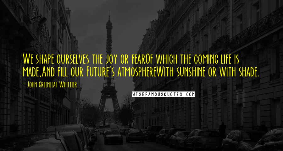 John Greenleaf Whittier Quotes: We shape ourselves the joy or fearOf which the coming life is made,And fill our Future's atmosphereWith sunshine or with shade.