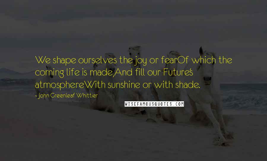 John Greenleaf Whittier Quotes: We shape ourselves the joy or fearOf which the coming life is made,And fill our Future's atmosphereWith sunshine or with shade.