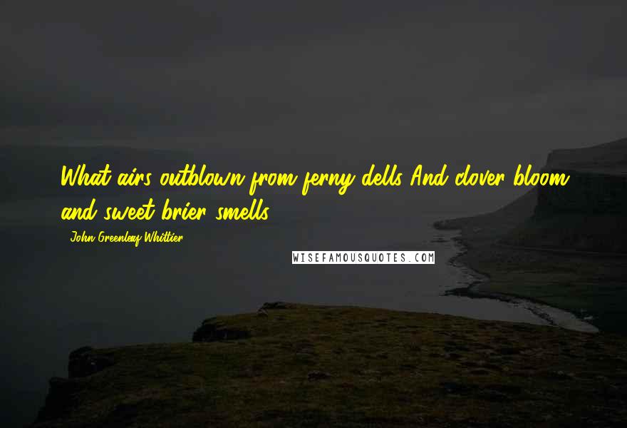 John Greenleaf Whittier Quotes: What airs outblown from ferny dells And clover-bloom and sweet brier smells.