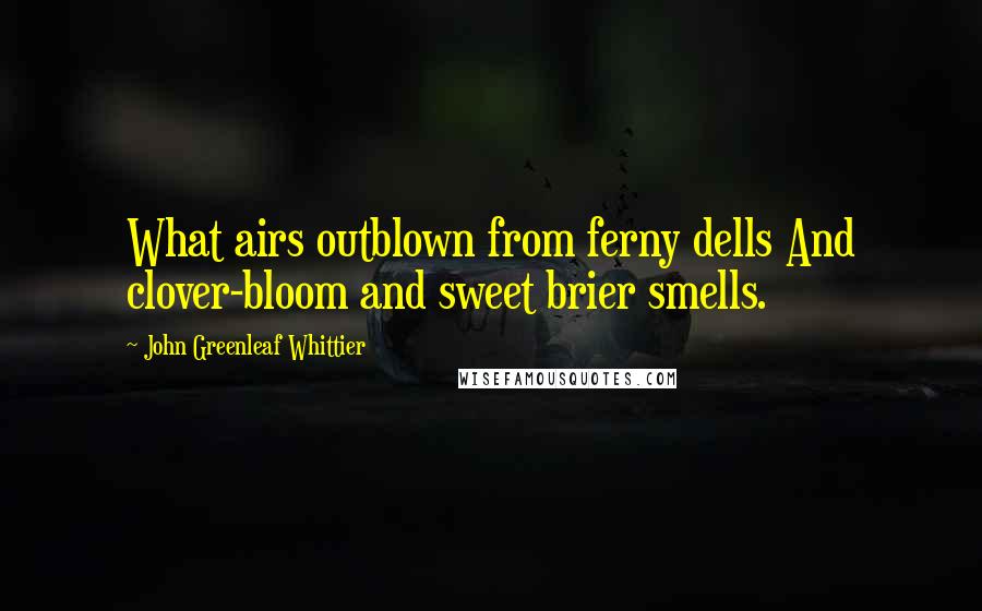 John Greenleaf Whittier Quotes: What airs outblown from ferny dells And clover-bloom and sweet brier smells.