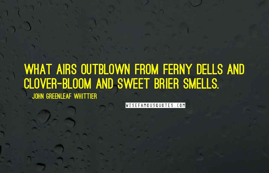 John Greenleaf Whittier Quotes: What airs outblown from ferny dells And clover-bloom and sweet brier smells.