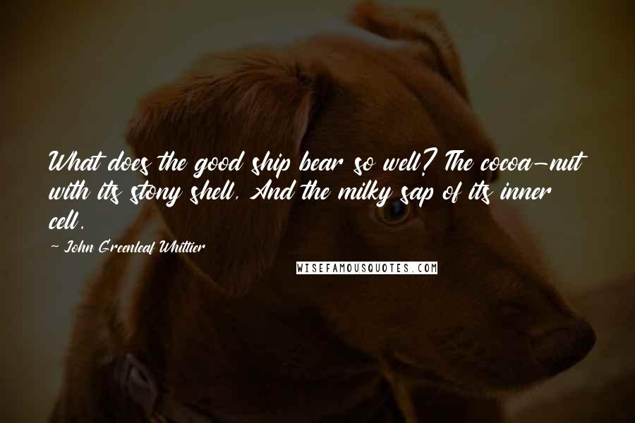 John Greenleaf Whittier Quotes: What does the good ship bear so well? The cocoa-nut with its stony shell, And the milky sap of its inner cell.