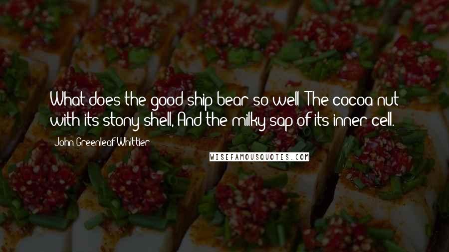 John Greenleaf Whittier Quotes: What does the good ship bear so well? The cocoa-nut with its stony shell, And the milky sap of its inner cell.