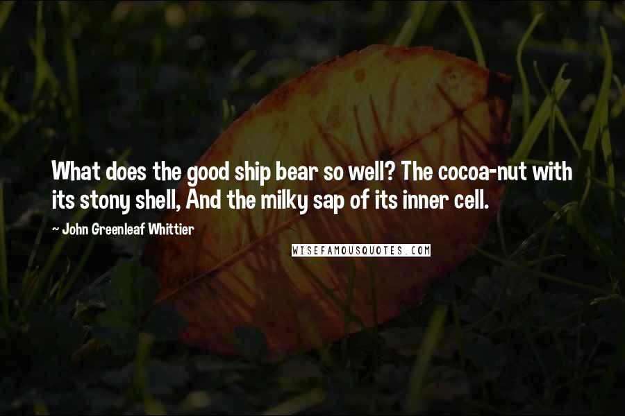 John Greenleaf Whittier Quotes: What does the good ship bear so well? The cocoa-nut with its stony shell, And the milky sap of its inner cell.