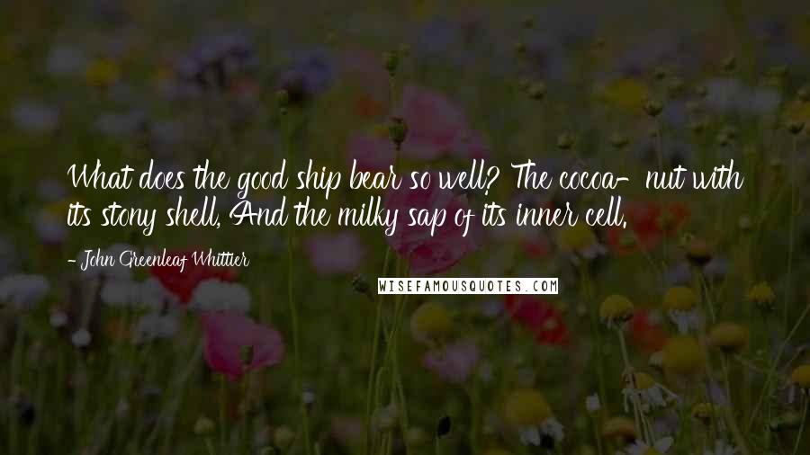 John Greenleaf Whittier Quotes: What does the good ship bear so well? The cocoa-nut with its stony shell, And the milky sap of its inner cell.