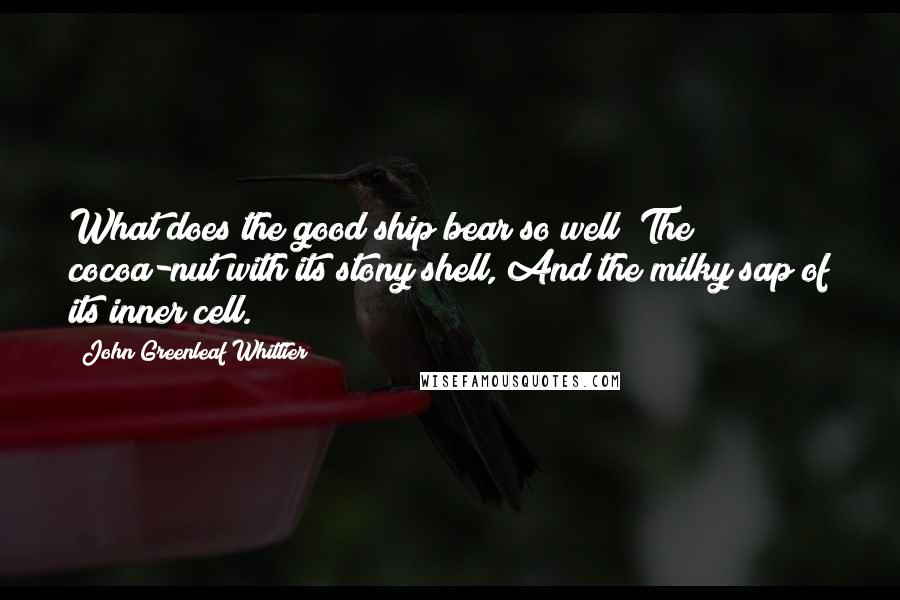 John Greenleaf Whittier Quotes: What does the good ship bear so well? The cocoa-nut with its stony shell, And the milky sap of its inner cell.