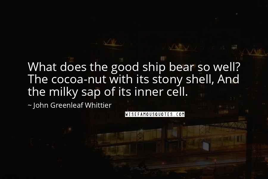 John Greenleaf Whittier Quotes: What does the good ship bear so well? The cocoa-nut with its stony shell, And the milky sap of its inner cell.