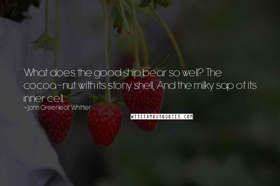 John Greenleaf Whittier Quotes: What does the good ship bear so well? The cocoa-nut with its stony shell, And the milky sap of its inner cell.