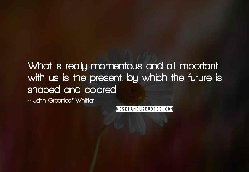 John Greenleaf Whittier Quotes: What is really momentous and all-important with us is the present, by which the future is shaped and colored.