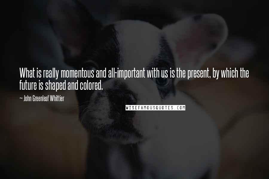 John Greenleaf Whittier Quotes: What is really momentous and all-important with us is the present, by which the future is shaped and colored.