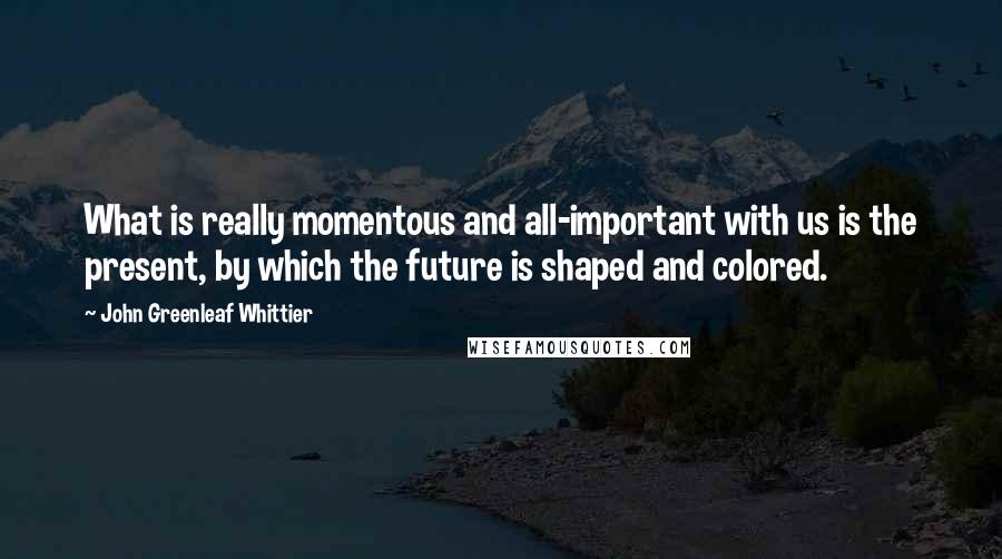 John Greenleaf Whittier Quotes: What is really momentous and all-important with us is the present, by which the future is shaped and colored.