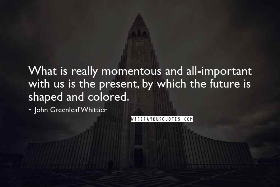 John Greenleaf Whittier Quotes: What is really momentous and all-important with us is the present, by which the future is shaped and colored.