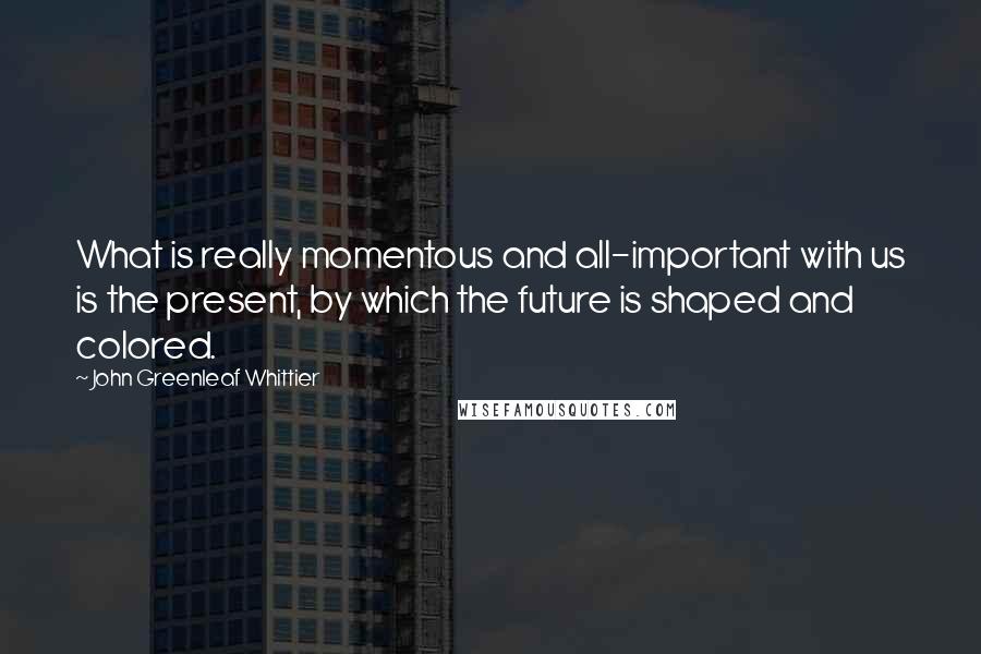 John Greenleaf Whittier Quotes: What is really momentous and all-important with us is the present, by which the future is shaped and colored.