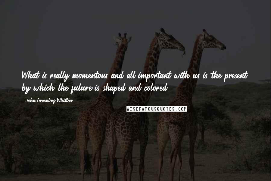 John Greenleaf Whittier Quotes: What is really momentous and all-important with us is the present, by which the future is shaped and colored.