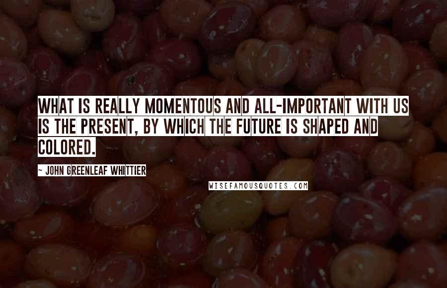 John Greenleaf Whittier Quotes: What is really momentous and all-important with us is the present, by which the future is shaped and colored.