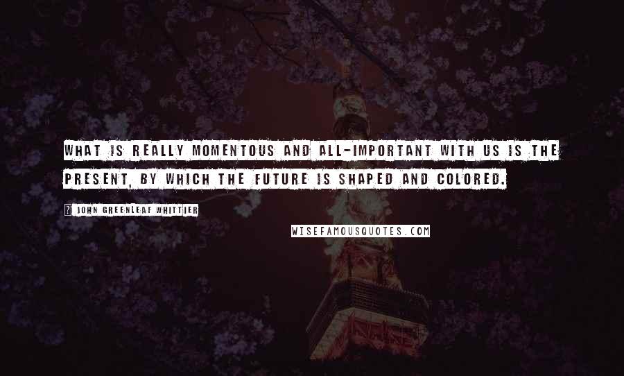 John Greenleaf Whittier Quotes: What is really momentous and all-important with us is the present, by which the future is shaped and colored.