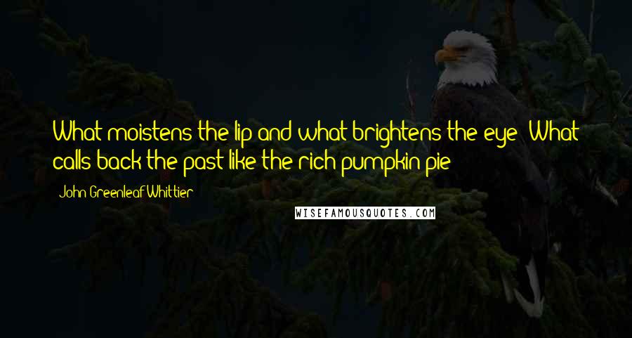 John Greenleaf Whittier Quotes: What moistens the lip and what brightens the eye? What calls back the past like the rich pumpkin pie?