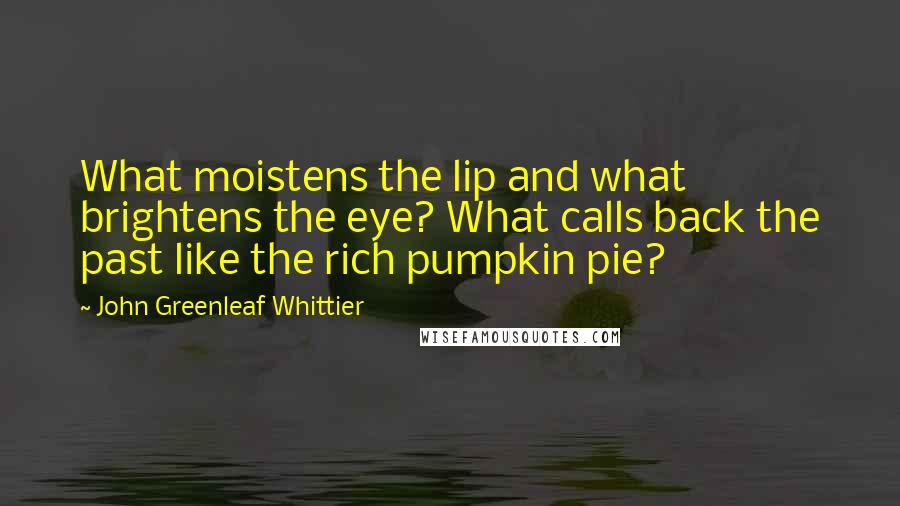 John Greenleaf Whittier Quotes: What moistens the lip and what brightens the eye? What calls back the past like the rich pumpkin pie?