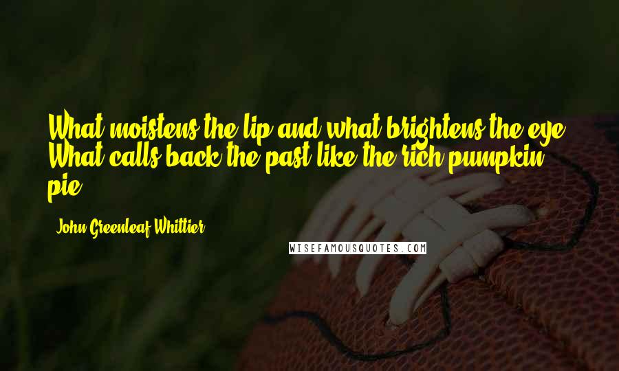 John Greenleaf Whittier Quotes: What moistens the lip and what brightens the eye? What calls back the past like the rich pumpkin pie?