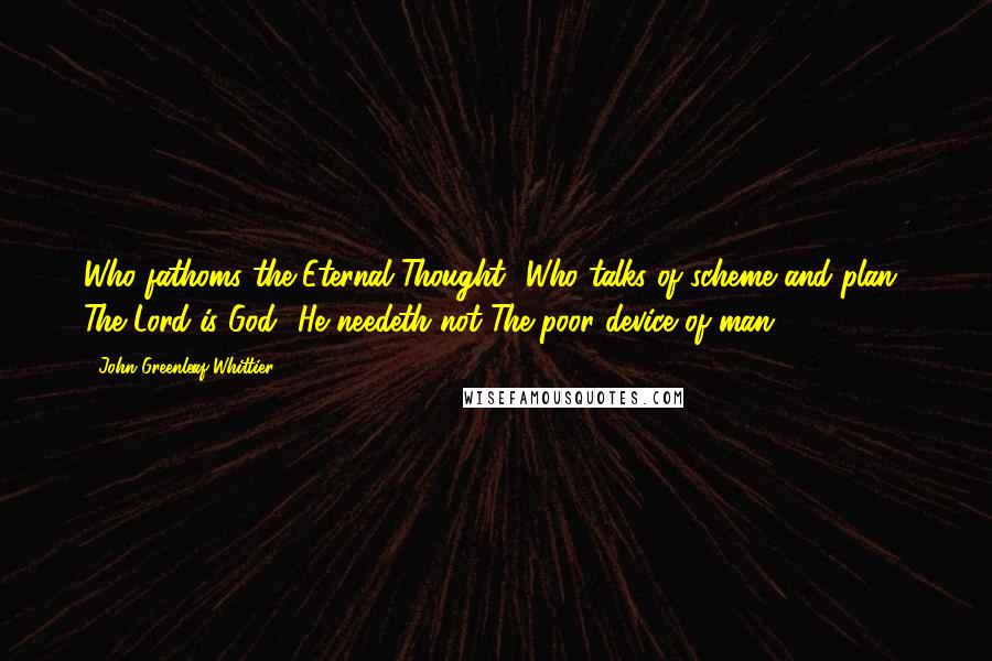 John Greenleaf Whittier Quotes: Who fathoms the Eternal Thought? Who talks of scheme and plan? The Lord is God! He needeth not The poor device of man.