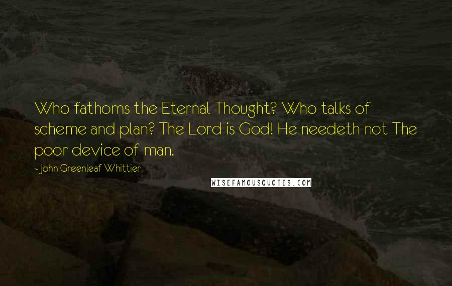 John Greenleaf Whittier Quotes: Who fathoms the Eternal Thought? Who talks of scheme and plan? The Lord is God! He needeth not The poor device of man.