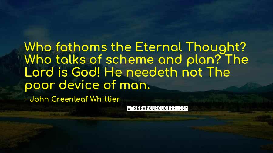 John Greenleaf Whittier Quotes: Who fathoms the Eternal Thought? Who talks of scheme and plan? The Lord is God! He needeth not The poor device of man.