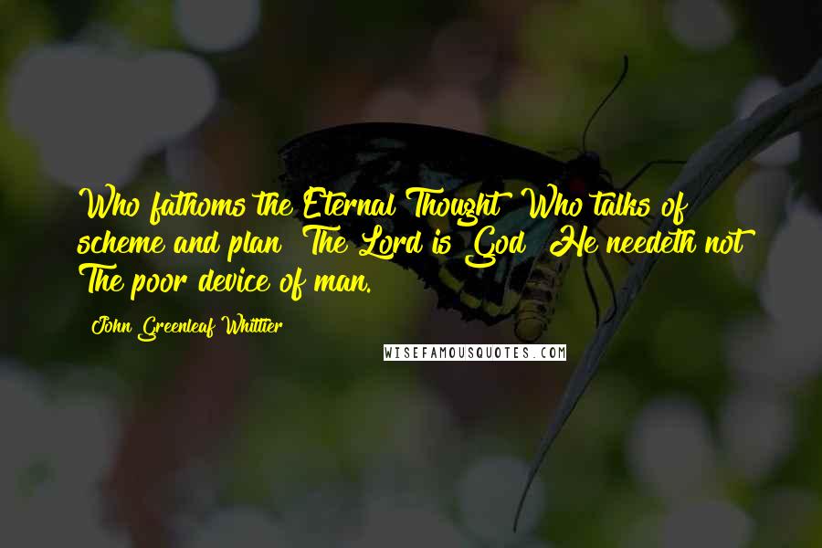 John Greenleaf Whittier Quotes: Who fathoms the Eternal Thought? Who talks of scheme and plan? The Lord is God! He needeth not The poor device of man.