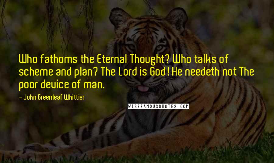 John Greenleaf Whittier Quotes: Who fathoms the Eternal Thought? Who talks of scheme and plan? The Lord is God! He needeth not The poor device of man.