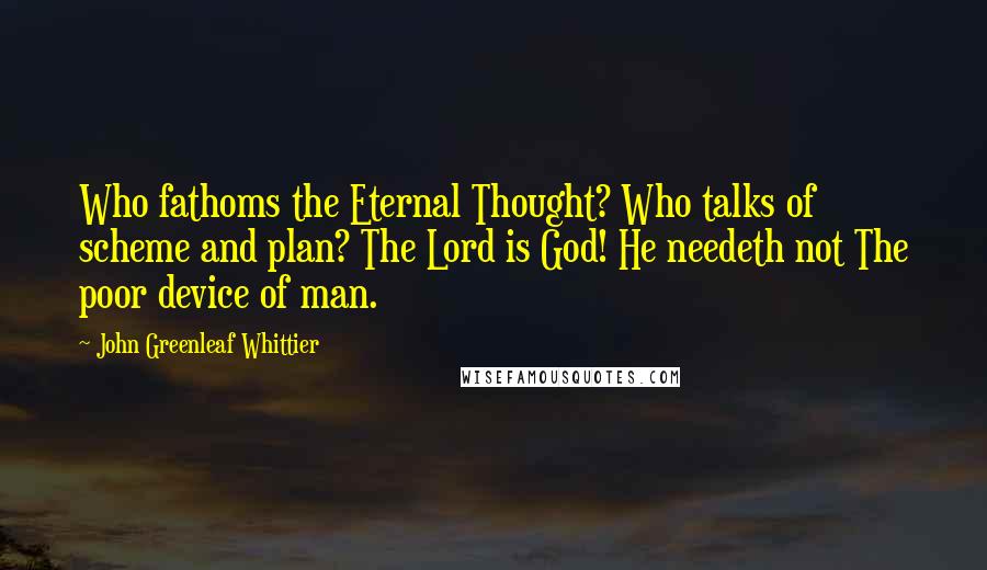 John Greenleaf Whittier Quotes: Who fathoms the Eternal Thought? Who talks of scheme and plan? The Lord is God! He needeth not The poor device of man.