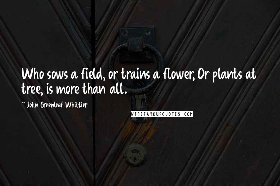 John Greenleaf Whittier Quotes: Who sows a field, or trains a flower, Or plants at tree, is more than all.