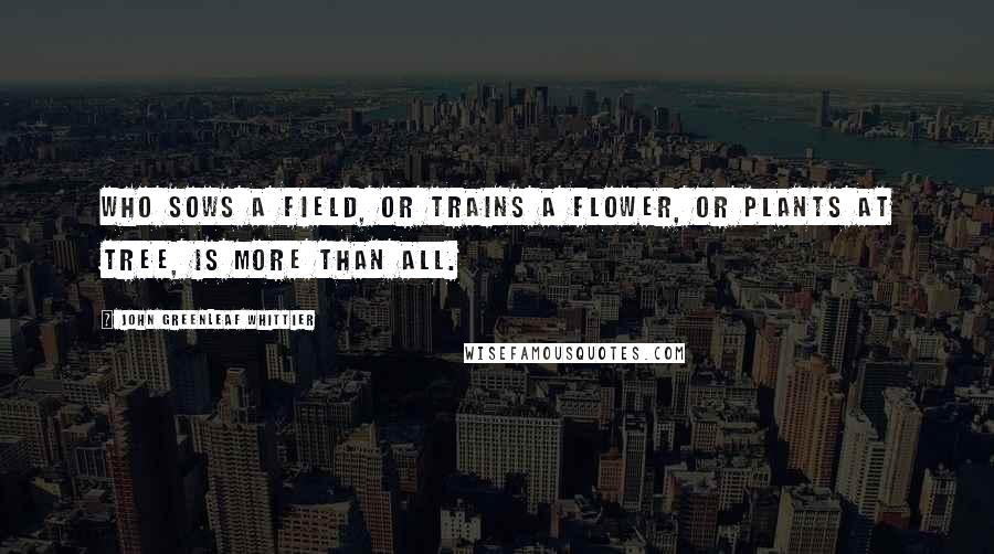 John Greenleaf Whittier Quotes: Who sows a field, or trains a flower, Or plants at tree, is more than all.