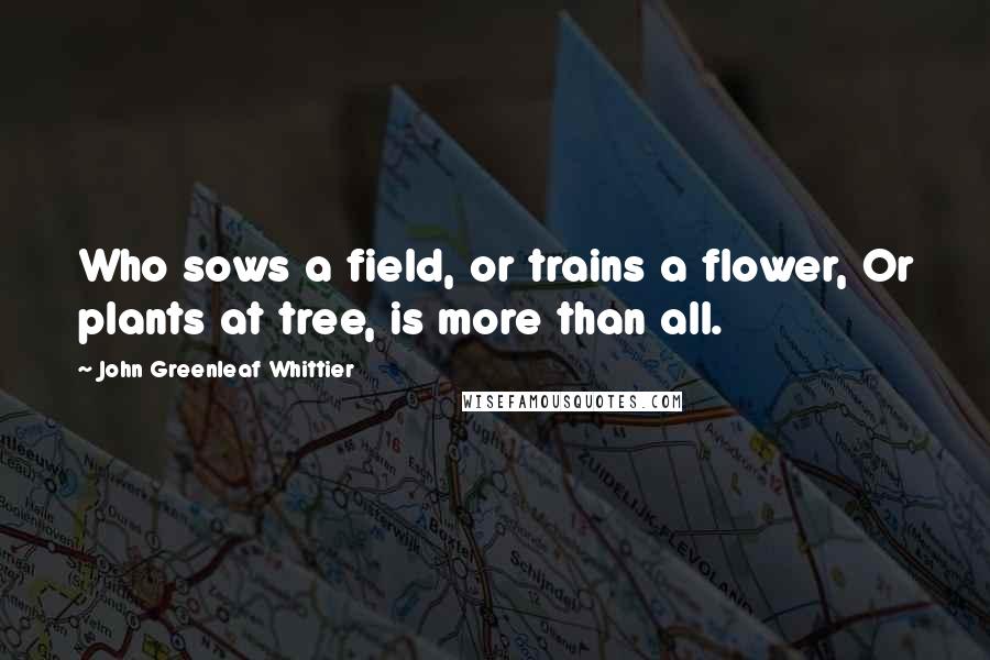 John Greenleaf Whittier Quotes: Who sows a field, or trains a flower, Or plants at tree, is more than all.