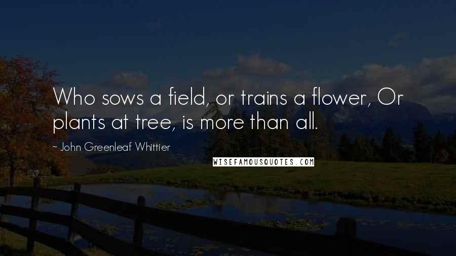 John Greenleaf Whittier Quotes: Who sows a field, or trains a flower, Or plants at tree, is more than all.