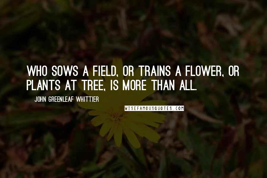 John Greenleaf Whittier Quotes: Who sows a field, or trains a flower, Or plants at tree, is more than all.