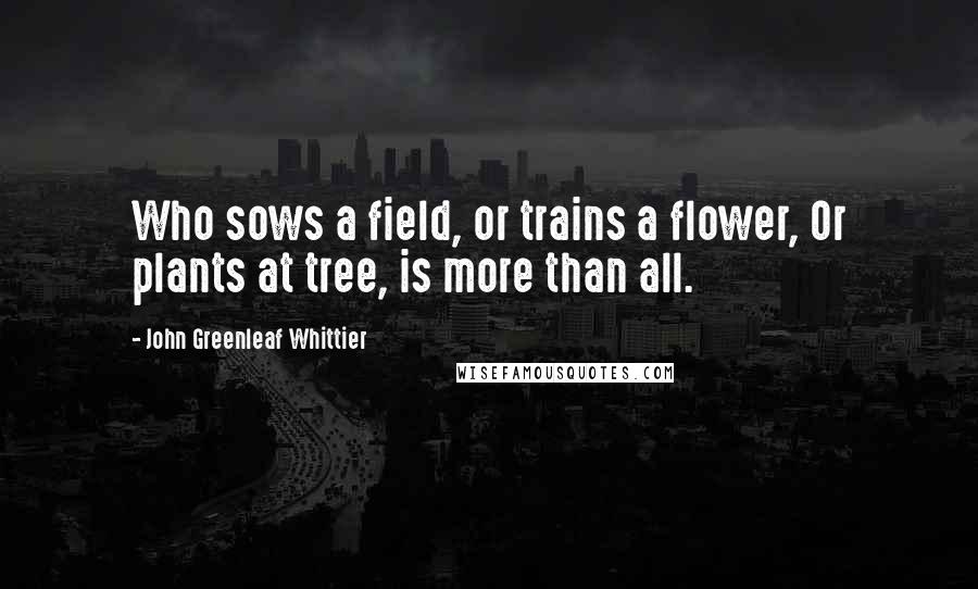 John Greenleaf Whittier Quotes: Who sows a field, or trains a flower, Or plants at tree, is more than all.