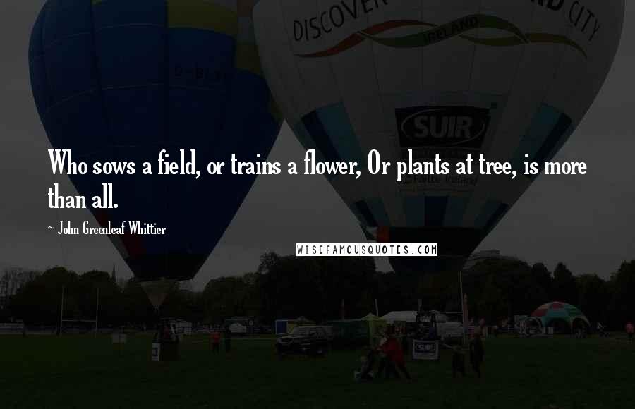 John Greenleaf Whittier Quotes: Who sows a field, or trains a flower, Or plants at tree, is more than all.