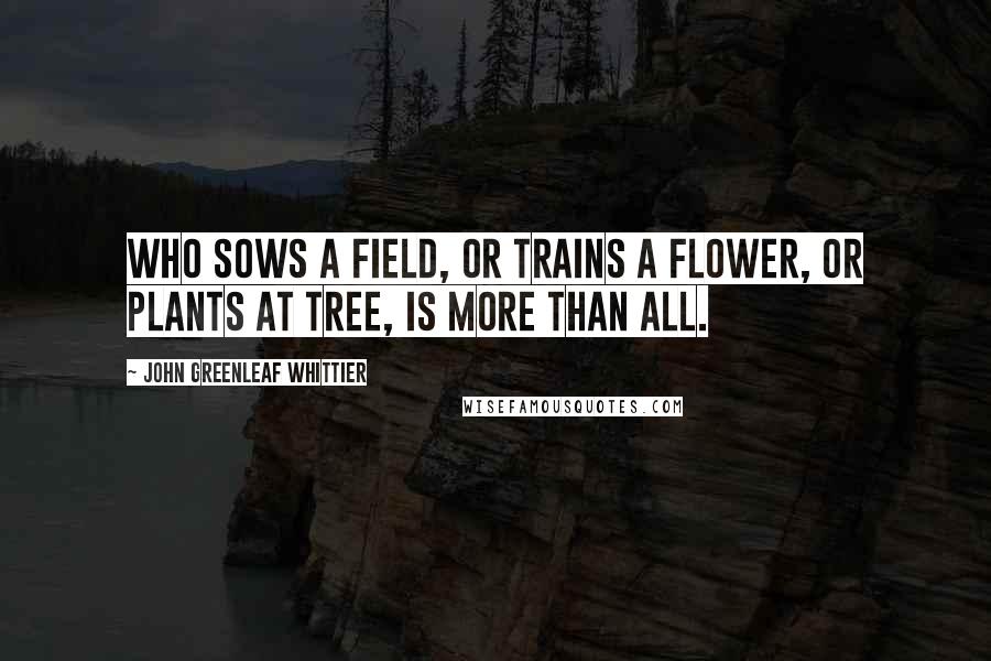 John Greenleaf Whittier Quotes: Who sows a field, or trains a flower, Or plants at tree, is more than all.