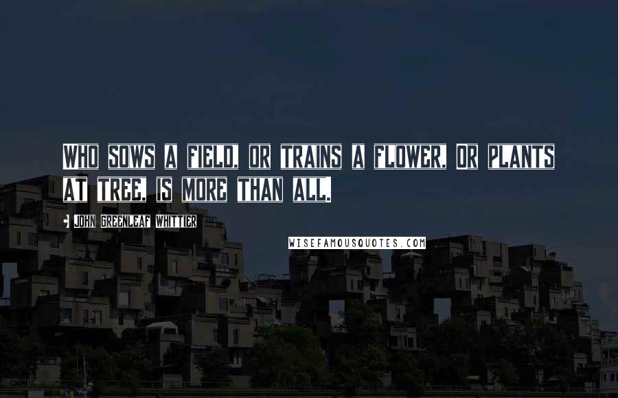 John Greenleaf Whittier Quotes: Who sows a field, or trains a flower, Or plants at tree, is more than all.